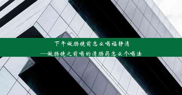 下午做肠镜前怎么喝福静清—做肠镜之前喝的清肠药怎么个喝法