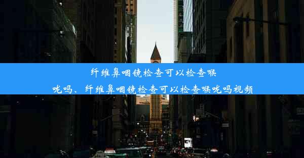 纤维鼻咽镜检查可以检查喉咙吗、纤维鼻咽镜检查可以检查喉咙吗视频