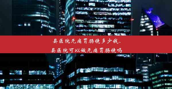 县医院无痛胃肠镜多少钱、县医院可以做无痛胃肠镜吗