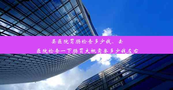 县医院胃肠检查多少钱、去医院检查一下肠胃大概需要多少钱左右