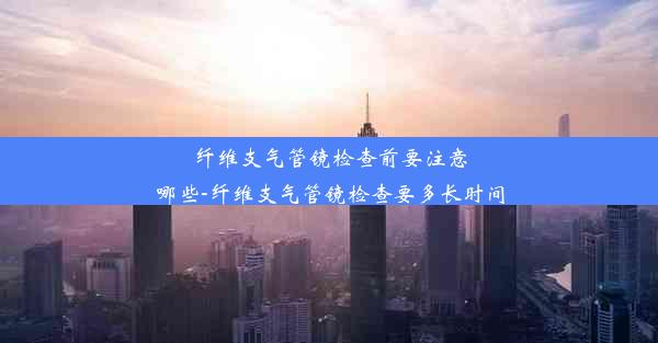 纤维支气管镜检查前要注意哪些-纤维支气管镜检查要多长时间