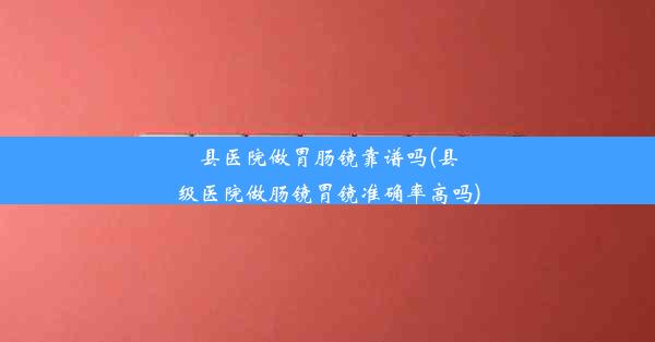 县医院做胃肠镜靠谱吗(县级医院做肠镜胃镜准确率高吗)