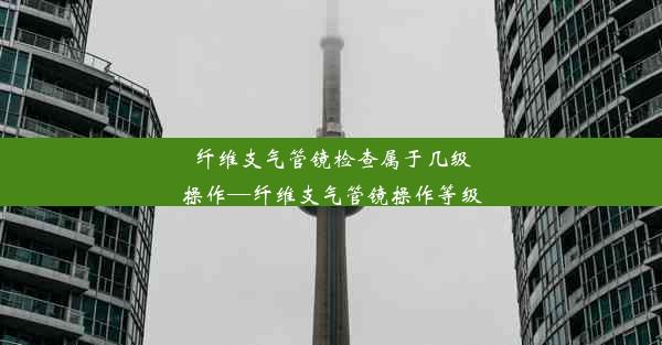 纤维支气管镜检查属于几级操作—纤维支气管镜操作等级