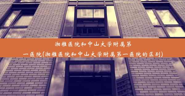 湘雅医院和中山大学附属第一医院(湘雅医院和中山大学附属第一医院的区别)