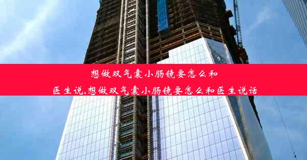 想做双气囊小肠镜要怎么和医生说,想做双气囊小肠镜要怎么和医生说话