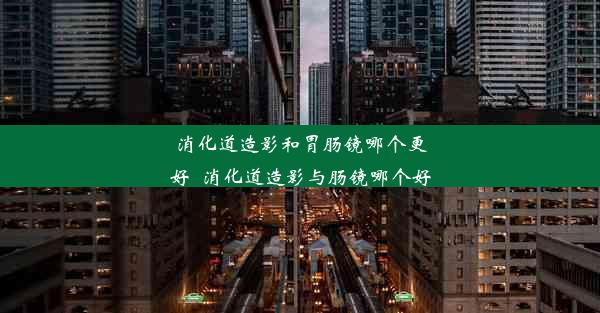 消化道造影和胃肠镜哪个更好_消化道造影与肠镜哪个好