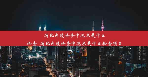 消化内镜检查冲洗术是什么检查_消化内镜检查冲洗术是什么检查项目