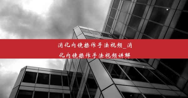 消化内镜操作手法视频_消化内镜操作手法视频讲解