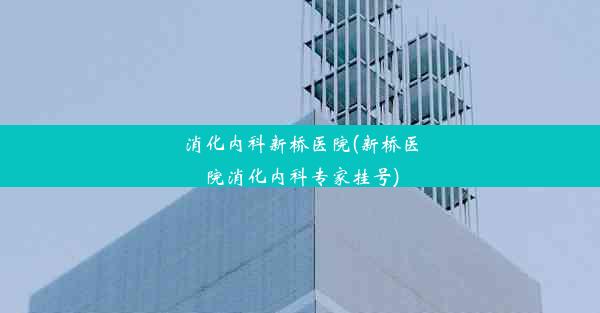 消化内科新桥医院(新桥医院消化内科专家挂号)