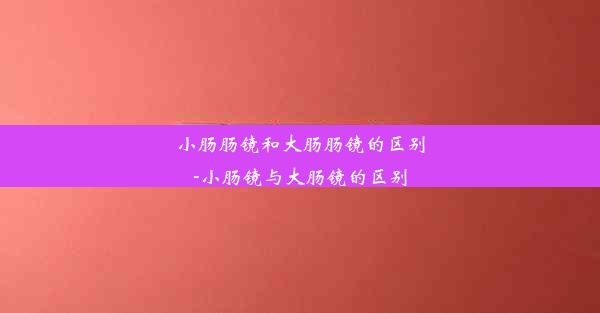 小肠肠镜和大肠肠镜的区别-小肠镜与大肠镜的区别