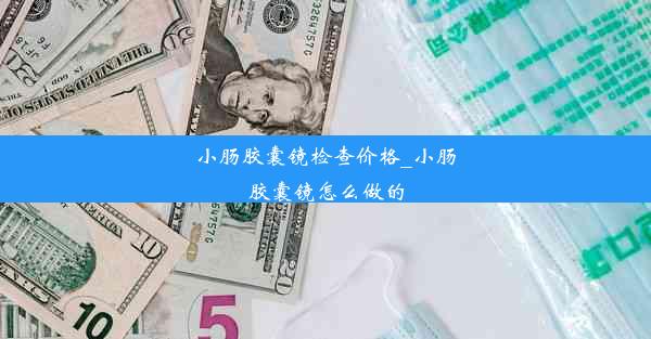 小肠胶囊镜检查价格_小肠胶囊镜怎么做的