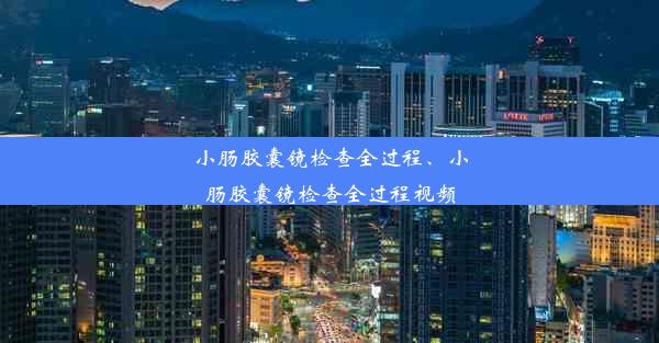 小肠胶囊镜检查全过程、小肠胶囊镜检查全过程视频