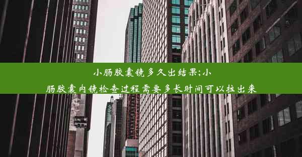 小肠胶囊镜多久出结果;小肠胶囊内镜检查过程需要多长时间可以拉出来