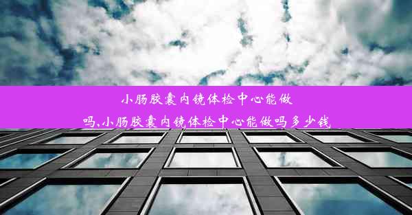 小肠胶囊内镜体检中心能做吗,小肠胶囊内镜体检中心能做吗多少钱