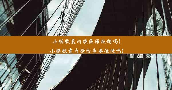 小肠胶囊内镜医保报销吗(小肠胶囊内镜检查要住院吗)