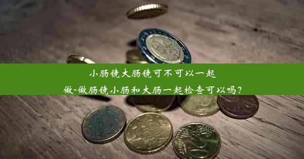 小肠镜大肠镜可不可以一起做-做肠镜小肠和大肠一起检查可以吗？