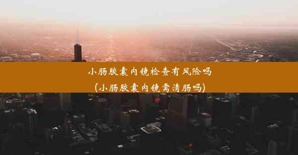 小肠胶囊内镜检查有风险吗(小肠胶囊内镜需清肠吗)