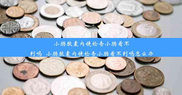 <b>小肠胶囊内镜检查小肠看不到吗_小肠胶囊内镜检查小肠看不到吗怎么办</b>