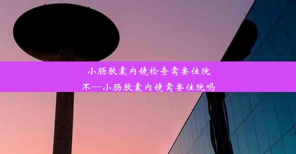 小肠胶囊内镜检查需要住院不—小肠胶囊内镜需要住院吗