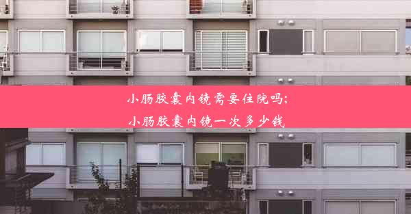 小肠胶囊内镜需要住院吗;小肠胶囊内镜一次多少钱