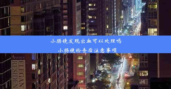 小肠镜发现出血可以处理吗_小肠镜检查后注意事项