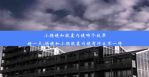 小肠镜和胶囊内镜哪个效果好一点;肠镜和小肠胶囊内镜有什么不一样