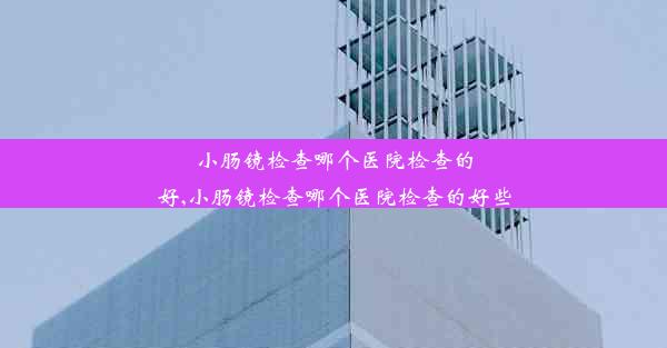 小肠镜检查哪个医院检查的好,小肠镜检查哪个医院检查的好些