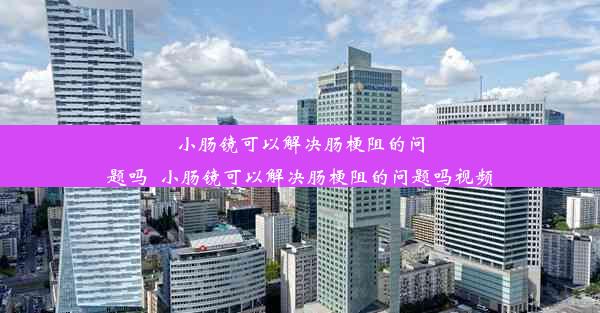 小肠镜可以解决肠梗阻的问题吗_小肠镜可以解决肠梗阻的问题吗视频