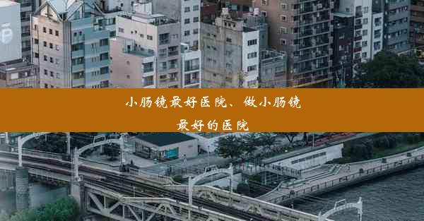 小肠镜最好医院、做小肠镜最好的医院