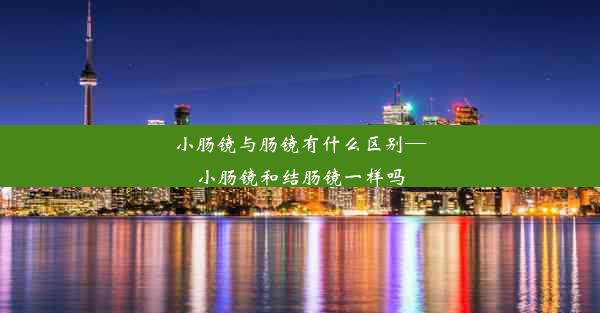 小肠镜与肠镜有什么区别—小肠镜和结肠镜一样吗