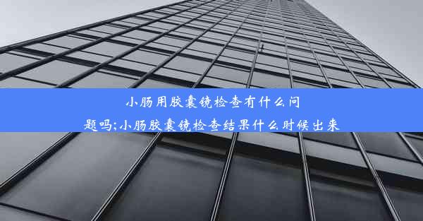 小肠用胶囊镜检查有什么问题吗;小肠胶囊镜检查结果什么时候出来