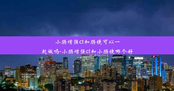 小肠增强ct和肠镜可以一起做吗-小肠增强ct和小肠镜哪个好