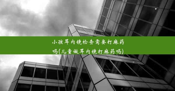 小孩耳内镜检查需要打麻药吗(儿童做耳内镜打麻药吗)