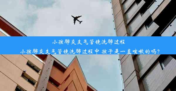 小孩肺炎支气管镜洗肺过程_小孩肺炎支气管镜洗肺过程中 孩子是一直咳嗽的吗？