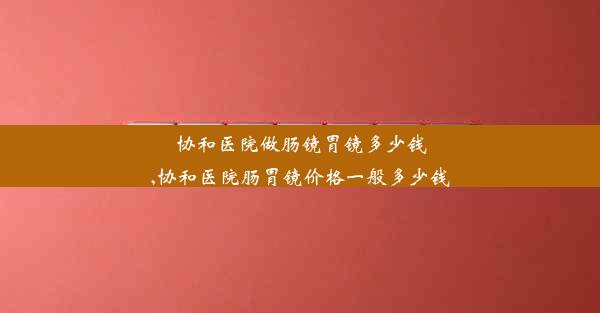 协和医院做肠镜胃镜多少钱,协和医院肠胃镜价格一般多少钱