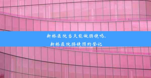 新桥医院当天能做肠镜吗,新桥医院肠镜预约登记