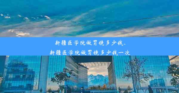 新疆医学院做胃镜多少钱、新疆医学院做胃镜多少钱一次