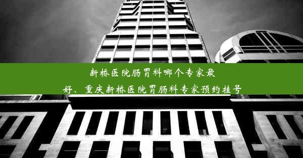 新桥医院肠胃科哪个专家最好、重庆新桥医院胃肠科专家预约挂号