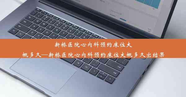 新桥医院心内科预约床位大概多久—新桥医院心内科预约床位大概多久出结果