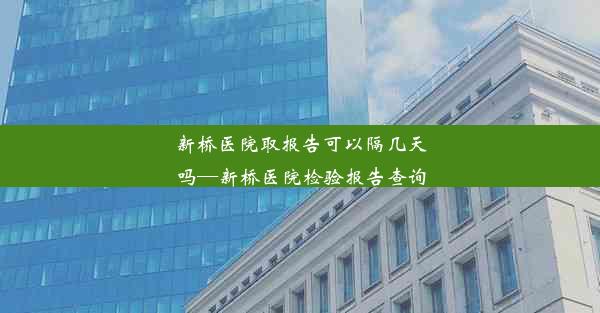 新桥医院取报告可以隔几天吗—新桥医院检验报告查询