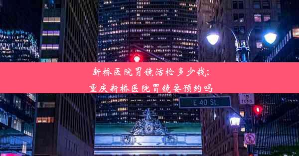 新桥医院胃镜活检多少钱;重庆新桥医院胃镜要预约吗