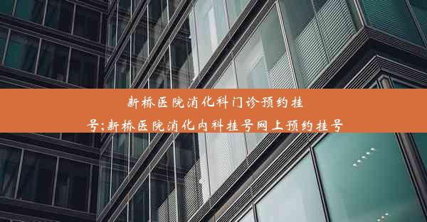 新桥医院消化科门诊预约挂号;新桥医院消化内科挂号网上预约挂号