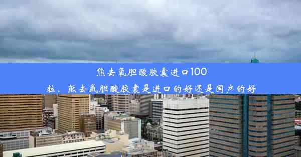 熊去氧胆酸胶囊进口100粒、熊去氧胆酸胶囊是进口的好还是国产的好