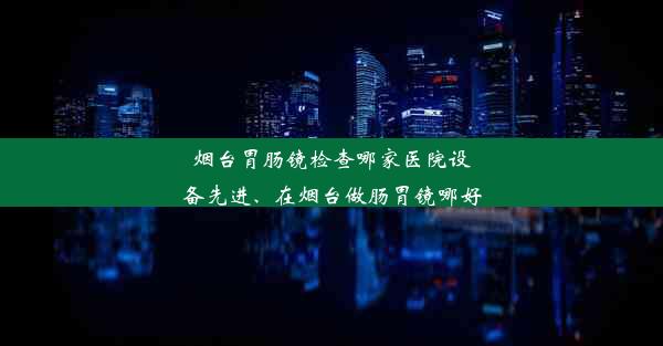 烟台胃肠镜检查哪家医院设备先进、在烟台做肠胃镜哪好