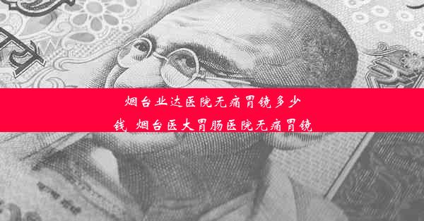 烟台业达医院无痛胃镜多少钱_烟台医大胃肠医院无痛胃镜