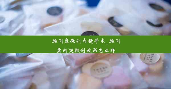 腰间盘微创内镜手术_腰间盘内突微创效果怎么样