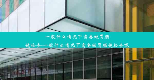 一般什么情况下需要做胃肠镜检查-一般什么情况下需要做胃肠镜检查呢