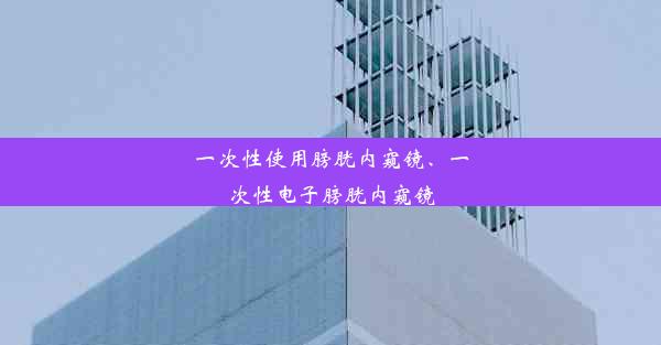 一次性使用膀胱内窥镜、一次性电子膀胱内窥镜