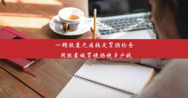 <b>一颗胶囊无痛搞定胃肠检查_用胶囊做胃镜肠镜多少钱</b>