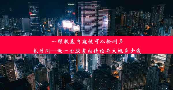 一颗胶囊内窥镜可以检测多长时间—做一次胶囊内镜检查大概多少钱